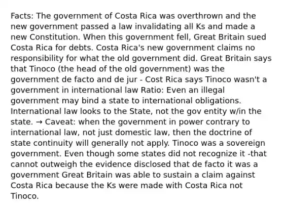 Facts: The government of Costa Rica was overthrown and the new government passed a law invalidating all Ks and made a new Constitution. When this government fell, Great Britain sued Costa Rica for debts. Costa Rica's new government claims no responsibility for what the old government did. Great Britain says that Tinoco (the head of the old government) was the government de facto and de jur - Cost Rica says Tinoco wasn't a government in international law Ratio: Even an illegal government may bind a state to international obligations. International law looks to the State, not the gov entity w/in the state. → Caveat: when the government in power contrary to international law, not just domestic law, then the doctrine of state continuity will generally not apply. Tinoco was a sovereign government. Even though some states did not recognize it -that cannot outweigh the evidence disclosed that de facto it was a government Great Britain was able to sustain a claim against Costa Rica because the Ks were made with Costa Rica not Tinoco.