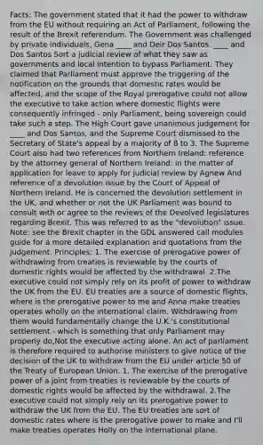 Facts: The government stated that it had the power to withdraw from the EU without requiring an Act of Parliament, following the result of the Brexit referendum. The Government was challenged by private individuals, Gena ____ and Deir Dos Santos. ____ and Dos Santos Sort a judicial review of what they saw as governments and local intention to bypass Parliament. They claimed that Parliament must approve the triggering of the notification on the grounds that domestic rates would be affected, and the scope of the Royal prerogative could not allow the executive to take action where domestic flights were consequently infringed - only Parliament, being sovereign could take such a step. The High Court gave unanimous judgement for ____ and Dos Santos, and the Supreme Court dismissed to the Secretary of State's appeal by a majority of 8 to 3. The Supreme Court also had two references from Northern Ireland: reference by the attorney general of Northern Ireland: in the matter of application for leave to apply for judicial review by Agnew And reference of a devolution issue by the Court of Appeal of Northern Ireland. He is concerned the devolution settlement in the UK, and whether or not the UK Parliament was bound to consult with or agree to the reviews of the Devolved legislatures regarding Brexit. This was referred to as the "devolution" issue. Note: see the Brexit chapter in the GDL answered call modules guide for a more detailed explanation and quotations from the judgement. Principles: 1. The exercise of prerogative power of withdrawing from treaties is reviewable by the courts of domestic rights would be affected by the withdrawal. 2.The executive could not simply rely on its profit of power to withdraw the UK from the EU. EU treaties are a source of domestic flights, where is the prerogative power to me and Anna make treaties operates wholly on the international claim. Withdrawing from them would fundamentally change the U.K.'s constitutional settlement - which is something that only Parliament may properly do,Not the executive acting alone. An act of parliament is therefore required to authorise ministers to give notice of the decision of the UK to withdraw from the EU under article 50 of the Treaty of European Union. 1. The exercise of the prerogative power of a joint from treaties is reviewable by the courts of domestic rights would be affected by the withdrawal. 2.The executive could not simply rely on its prerogative power to withdraw the UK from the EU. The EU treaties are sort of domestic rates where is the prerogative power to make and I'll make treaties operates Holly on the international plane.