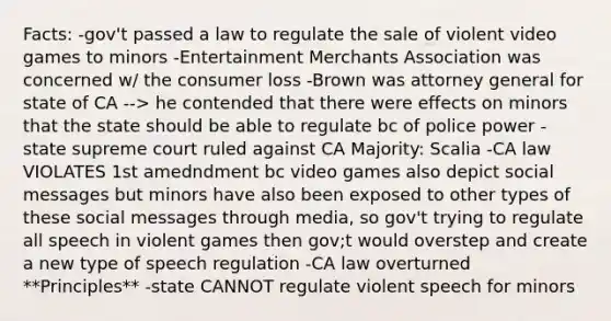 Facts: -gov't passed a law to regulate the sale of violent video games to minors -Entertainment Merchants Association was concerned w/ the consumer loss -Brown was attorney general for state of CA --> he contended that there were effects on minors that the state should be able to regulate bc of police power -state supreme court ruled against CA Majority: Scalia -CA law VIOLATES 1st amedndment bc video games also depict social messages but minors have also been exposed to other types of these social messages through media, so gov't trying to regulate all speech in violent games then gov;t would overstep and create a new type of speech regulation -CA law overturned **Principles** -state CANNOT regulate violent speech for minors