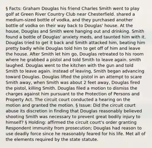 § Facts: Graham Douglas his friend Charles Smith went to play golf at Green River Country Club near Chesterfield. shared a medium-sized bottle of vodka, and they purchased another bottle of vodka on their way back to Douglas' house. At the house, Douglas and Smith were hanging out and drinking. Smith found a bottle of Douglas' anxiety meds, and taunted him with it. Douglas tried to get it back and Smith attacked him, beating him pretty badly while Douglas told him to get off of him and leave the house. After Smith let him go, Douglas retreated to his room where he grabbed a pistol and told Smith to leave again. smith laughed. Douglas went to the kitchen with the gun and told Smith to leave again. instead of leaving, Smith began advancing toward Douglas. Douglas lifted the pistol in an attempt to scare Smith away, when Smith was about 2 feet away, Douglas fired the pistol, killing Smith. Douglas filed a motion to dismiss the charges against him pursuant to the Protection of Persons and Property Act. The circuit court conducted a hearing on the motion and granted the motion. § Issue: Did the circuit court abuse its discretion in finding that Douglas reasonably believed shooting Smith was necessary to prevent great bodily injury to himself? § Holding: affirmed the circuit court's order granting Respondent immunity from prosecution; Douglas had reason to use deadly force since he reasonably feared for his life. Met all of the elements required by the state statute.