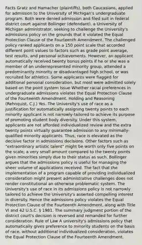 Facts Gratz and Hamacher (plaintiffs), both Caucasians, applied for admission to the University of Michigan's undergraduate program. Both were denied admission and filed suit in federal district court against Bollinger (defendant), a University of Michigan administrator, seeking to challenge the University's admissions policy on the grounds that it violated the Equal Protection Clause of the Fourteenth Amendment. The challenged policy ranked applicants on a 150 point scale that accorded different point values to factors such as grade point average, test results, and personal achievements. However, an applicant automatically received twenty bonus points if he or she was a member of an underrepresented minority group, attended a predominantly minority or disadvantaged high school, or was recruited for athletics. Some applicants were flagged for additional personal consideration, but most were admitted solely based on the point system Issue Whether racial preferences in undergraduate admissions violates the Equal Protection Clause of the Fourteenth Amendment. Holding and Reasoning (Rehnquist, C.J.) Yes. The University's use of race as a justification for automatically assigning twenty points to each minority applicant is not narrowly-tailored to achieve its purpose of promoting student body diversity. Under this system, applicants are not afforded individualized review and the extra twenty points virtually guarantee admission to any minimally-qualified minority applicants. Thus, race is elevated as the decisive factor in admissions decisions. Other factors such as "extraordinary artistic talent" might be worth only five points on the scale; a very small amount compared to the twenty points given minorities simply due to their status as such. Bollinger argues that the admissions policy is useful for managing the sheer volume of applications received. The fact that the implementation of a program capable of providing individualized consideration might present administrative challenges does not render constitutional an otherwise problematic system. The University's use of race in its admissions policy is not narrowly tailored to achieve the University's asserted compelling interest in diversity. Hence the admissions policy violates the Equal Protection Clause of the Fourteenth Amendment, along with Title VI and 42 U.S.C. § 1981. The summary judgment portion of the district court's decision is reversed and remanded for further consideration. Rule of Law A university's admissions policy that automatically gives preference to minority students on the basis of race, without additional individualized consideration, violates the Equal Protection Clause of the Fourteenth Amendment.