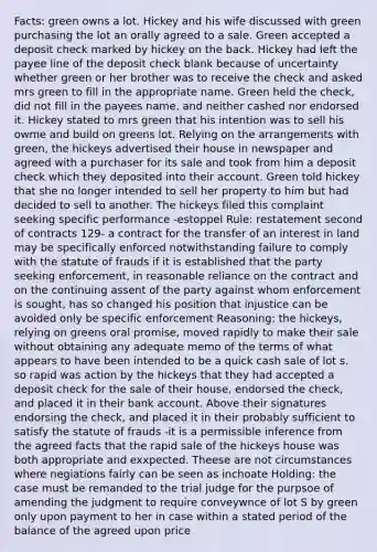 Facts: green owns a lot. Hickey and his wife discussed with green purchasing the lot an orally agreed to a sale. Green accepted a deposit check marked by hickey on the back. Hickey had left the payee line of the deposit check blank because of uncertainty whether green or her brother was to receive the check and asked mrs green to fill in the appropriate name. Green held the check, did not fill in the payees name, and neither cashed nor endorsed it. Hickey stated to mrs green that his intention was to sell his owme and build on greens lot. Relying on the arrangements with green, the hickeys advertised their house in newspaper and agreed with a purchaser for its sale and took from him a deposit check which they deposited into their account. Green told hickey that she no longer intended to sell her property to him but had decided to sell to another. The hickeys filed this complaint seeking specific performance -estoppel Rule: restatement second of contracts 129- a contract for the transfer of an interest in land may be specifically enforced notwithstanding failure to comply with the statute of frauds if it is established that the party seeking enforcement, in reasonable reliance on the contract and on the continuing assent of the party against whom enforcement is sought, has so changed his position that injustice can be avoided only be specific enforcement Reasoning: the hickeys, relying on greens oral promise, moved rapidly to make their sale without obtaining any adequate memo of the terms of what appears to have been intended to be a quick cash sale of lot s. so rapid was action by the hickeys that they had accepted a deposit check for the sale of their house, endorsed the check, and placed it in their bank account. Above their signatures endorsing the check, and placed it in their probably sufficient to satisfy the statute of frauds -it is a permissible inference from the agreed facts that the rapid sale of the hickeys house was both appropriate and exxpected. Theese are not circumstances where negiations fairly can be seen as inchoate Holding: the case must be remanded to the trial judge for the purpsoe of amending the judgment to require conveywnce of lot S by green only upon payment to her in case within a stated period of the balance of the agreed upon price