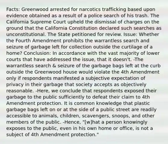 Facts: Greenwood arrested for narcotics trafficking based upon evidence obtained as a result of a police search of his trash. The California Supreme Court upheld the dismissal of charges on the ground that the California Constitution declared such searches as unconstitutional. The State petitioned for review. Issue: Whether the Fourth Amendment prohibits the warrantless search and seizure of garbage left for collection outside the curtilage of a home? Conclusion: In accordance with the vast majority of lower courts that have addressed the issue, that it doesn't. -The warrantless search & seizure of the garbage bags left at the curb outside the Greenwood house would violate the 4th Amendment only if respondents manifested a subjective expectation of privacy in their garbage that society accepts as objectively reasonable. -Here, we conclude that respondents exposed their garbage to the public sufficiently to defeat their claim to 4th Amendment protection. It is common knowledge that plastic garbage bags left on or at the side of a public street are readily accessible to animals, children, scavengers, snoops, and other members of the public. -Hence, "[w]hat a person knowingly exposes to the public, even in his own home or office, is not a subject of 4th Amendment protection."