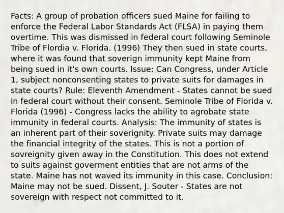 Facts: A group of probation officers sued Maine for failing to enforce the Federal Labor Standards Act (FLSA) in paying them overtime. This was dismissed in federal court following Seminole Tribe of Flordia v. Florida. (1996) They then sued in state courts, where it was found that soverign immunity kept Maine from being sued in it's own courts. Issue: Can Congress, under Article 1, subject nonconsenting states to private suits for damages in state courts? Rule: Eleventh Amendment - States cannot be sued in federal court without their consent. Seminole Tribe of Florida v. Florida (1996) - Congress lacks the ability to agrobate state immunity in federal courts. Analysis: The immunity of states is an inherent part of their soverignity. Private suits may damage the financial integrity of the states. This is not a portion of sovreignity given away in the Constitution. This does not extend to suits against goverment entities that are not arms of the state. Maine has not waved its immunity in this case. Conclusion: Maine may not be sued. Dissent, J. Souter - States are not sovereign with respect not committed to it.