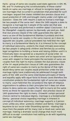 Facts: -group of same sex couples sued state agencies in OH, MI, KN, and TX challenging the constitutionality of those states' bands on same sex marriage or refusal to recognize legal same sex marriages that occurred in jurisdiction that provided for such marriages -argued that states violated due process clause and equal protection of 14th and brought claims under civil rights act Question: -Does the 14th require a state to license a marriage bw two people of the same sex? -does the 14th require a state to recognize a marriage bw 2 people of the same sex that was legally licensed and performed in another state? Conclusion: -5-4 for Obergefell -majority opinion by Kennedy -yes and yes -held that due process clause of the 14th guarantees the right to marry as one of the fundamental liberties it protects and that applies to same sex couples in the same manner as it does to opposite sex couples -judicial precedent has held that the right to marry is a fundamental liberty bc it is inherent to the concept of individual autonomy, protects the most intimate association bw two people it safeguards children and families by according legal recognition to building a home and raising children and it is historically been recognized as a keystone of social order -bc there is no difference bw a same sex union and an opposite sex union with respect to these principles the exclusion of same sex couples from the right to marry violates the due process clause of the 14 -equal protection clause of 14th also guarantees the right of same sex couples to marry as the denial of that right would deny same sex couples equal protection under the law -marriage rights have traditionally be addressed through both parts of the 14th and the same interrelated principles of liberty and equality apply with equal force to thoses cases therefore the constitution protects the fundamental right of same sex couples to marry -court held that the 1st protects the right of religious organizations to adhere to their principles but it does not allow states to deny same sex couples the right to marry on the same terms as those for opposite sex couples -due process clause of 14th guarantees the right to marry -Griswold: certain personal choices central to individual dignity -marriage is a fundamental liberty-- personal choice regarding marriage is inherent in concept of individual autonomy -marriage supports a 2 person union unlike any other -protects children and family -marriage is keystone to our social order Dissenting opinion: -stealing this issue from the people will for many cast a cloud over same sex marriage, making a dramatic social change that much more difficult to accept -constitution had nothing to do with legalizing same sex marriage