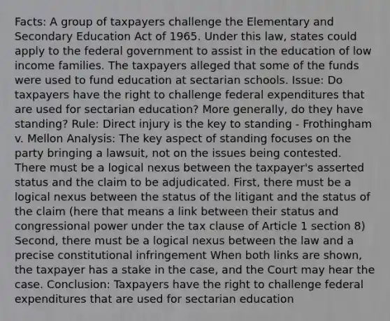 Facts: A group of taxpayers challenge the Elementary and Secondary Education Act of 1965. Under this law, states could apply to the federal government to assist in the education of low income families. The taxpayers alleged that some of the funds were used to fund education at sectarian schools. Issue: Do taxpayers have the right to challenge federal expenditures that are used for sectarian education? More generally, do they have standing? Rule: Direct injury is the key to standing - Frothingham v. Mellon Analysis: The key aspect of standing focuses on the party bringing a lawsuit, not on the issues being contested. There must be a logical nexus between the taxpayer's asserted status and the claim to be adjudicated. First, there must be a logical nexus between the status of the litigant and the status of the claim (here that means a link between their status and congressional power under the tax clause of Article 1 section 8) Second, there must be a logical nexus between the law and a precise constitutional infringement When both links are shown, the taxpayer has a stake in the case, and the Court may hear the case. Conclusion: Taxpayers have the right to challenge federal expenditures that are used for sectarian education