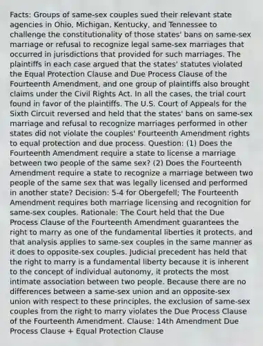 Facts: Groups of same-sex couples sued their relevant state agencies in Ohio, Michigan, Kentucky, and Tennessee to challenge the constitutionality of those states' bans on same-sex marriage or refusal to recognize legal same-sex marriages that occurred in jurisdictions that provided for such marriages. The plaintiffs in each case argued that the states' statutes violated the Equal Protection Clause and Due Process Clause of the Fourteenth Amendment, and one group of plaintiffs also brought claims under the Civil Rights Act. In all the cases, the trial court found in favor of the plaintiffs. The U.S. Court of Appeals for the Sixth Circuit reversed and held that the states' bans on same-sex marriage and refusal to recognize marriages performed in other states did not violate the couples' Fourteenth Amendment rights to equal protection and due process. Question: (1) Does the Fourteenth Amendment require a state to license a marriage between two people of the same sex? (2) Does the Fourteenth Amendment require a state to recognize a marriage between two people of the same sex that was legally licensed and performed in another state? Decision: 5-4 for Obergefell; The Fourteenth Amendment requires both marriage licensing and recognition for same-sex couples. Rationale: The Court held that the Due Process Clause of the Fourteenth Amendment guarantees the right to marry as one of the fundamental liberties it protects, and that analysis applies to same-sex couples in the same manner as it does to opposite-sex couples. Judicial precedent has held that the right to marry is a fundamental liberty because it is inherent to the concept of individual autonomy, it protects the most intimate association between two people. Because there are no differences between a same-sex union and an opposite-sex union with respect to these principles, the exclusion of same-sex couples from the right to marry violates the Due Process Clause of the Fourteenth Amendment. Clause: 14th Amendment Due Process Clause + Equal Protection Clause