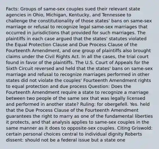 Facts: Groups of same-sex couples sued their relevant state agencies in Ohio, Michigan, Kentucky, and Tennessee to challenge the constitutionality of those states' bans on same-sex marriage or refusal to recognize legal same-sex marriages that occurred in jurisdictions that provided for such marriages. The plaintiffs in each case argued that the states' statutes violated the Equal Protection Clause and Due Process Clause of the Fourteenth Amendment, and one group of plaintiffs also brought claims under the Civil Rights Act. In all the cases, the trial court found in favor of the plaintiffs. The U.S. Court of Appeals for the Sixth Circuit reversed and held that the states' bans on same-sex marriage and refusal to recognize marriages performed in other states did not violate the couples' Fourteenth Amendment rights to equal protection and due process Question: Does the Fourteenth Amendment require a state to recognize a marriage between two people of the same sex that was legally licensed and performed in another state? Ruling: for obergefell. Yes. held that the Due Process Clause of the Fourteenth Amendment guarantees the right to marry as one of the fundamental liberties it protects, and that analysis applies to same-sex couples in the same manner as it does to opposite-sex couples. Citing Griswold: certain personal choices central to individual dignity Roberts dissent: should not be a federal issue but a state one