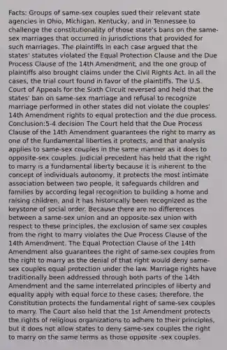 Facts: Groups of same-sex couples sued their relevant state agencies in Ohio, Michigan, Kentucky, and in Tennessee to challenge the constitutionality of those state's bans on the same-sex marriages that occurred in jurisdictions that provided for such marriages. The plaintiffs in each case argued that the states' statutes violated the Equal Protection Clause and the Due Process Clause of the 14th Amendment, and the one group of plaintiffs also brought claims under the Civil Rights Act. In all the cases, the trial court found in favor of the plaintiffs. The U.S. Court of Appeals for the Sixth Circuit reversed and held that the states' ban on same-sex marriage and refusal to recognize marriage performed in other states did not violate the couples' 14th Amendment rights to equal protection and the due process. Conclusion:5-4 decision The Court held that the Due Process Clause of the 14th Amendment guarantees the right to marry as one of the fundamental liberties it protects, and that analysis applies to same-sex couples in the same manner as it does to opposite-sex couples. Judicial precedent has held that the right to marry is a fundamental liberty because it is inherent to the concept of individuals autonomy, it protects the most intimate association between two people, it safeguards children and families by according legal recognition to building a home and raising children, and it has historically been recognized as the keystone of social order. Because there are no differences between a same-sex union and an opposite-sex union with respect to these principles, the exclusion of same sex couples from the right to marry violates the Due Process Clause of the 14th Amendment. The Equal Protection Clause of the 14th Amendment also guarantees the right of same-sex couples from the right to marry as the denial of that right would deny same-sex couples equal protection under the law. Marriage rights have traditionally been addressed through both parts of the 14th Amendment and the same interrelated principles of liberty and equality apply with equal force to these cases; therefore, the Constitution protects the fundamental right of same-sex couples to marry. The Court also held that the 1st Amendment protects the rights of <a href='https://www.questionai.com/knowledge/k6gq7Nr0Yc-religious-organization' class='anchor-knowledge'>religious organization</a>s to adhere to their principles, but it does not allow states to deny same-sex couples the right to marry on the same terms as those opposite -sex couples.