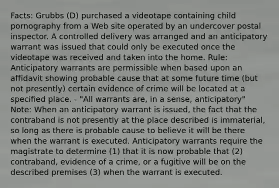 Facts: Grubbs (D) purchased a videotape containing child pornography from a Web site operated by an undercover postal inspector. A controlled delivery was arranged and an anticipatory warrant was issued that could only be executed once the videotape was received and taken into the home. Rule: Anticipatory warrants are permissible when based upon an affidavit showing probable cause that at some future time (but not presently) certain evidence of crime will be located at a specified place. - "All warrants are, in a sense, anticipatory" Note: When an anticipatory warrant is issued, the fact that the contraband is not presently at the place described is immaterial, so long as there is probable cause to believe it will be there when the warrant is executed. Anticipatory warrants require the magistrate to determine (1) that it is now probable that (2) contraband, evidence of a crime, or a fugitive will be on the described premises (3) when the warrant is executed.