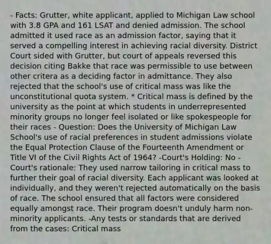 - Facts: Grutter, white applicant, applied to Michigan Law school with 3.8 GPA and 161 LSAT and denied admission. The school admitted it used race as an admission factor, saying that it served a compelling interest in achieving racial diversity. District Court sided with Grutter, but court of appeals reversed this decision citing Bakke that race was permissible to use between other critera as a deciding factor in admittance. They also rejected that the school's use of critical mass was like the unconstitutional quota system. * Critical mass is defined by the university as the point at which students in underrepresented minority groups no longer feel isolated or like spokespeople for their races - Question: Does the University of Michigan Law School's use of racial preferences in student admissions violate the Equal Protection Clause of the Fourteenth Amendment or Title VI of the Civil Rights Act of 1964? -Court's Holding: No -Court's rationale: They used narrow tailoring in critical mass to further their goal of racial diversity. Each applicant was looked at individually, and they weren't rejected automatically on the basis of race. The school ensured that all factors were considered equally amongst race. Their program doesn't unduly harm non-minority applicants. -Any tests or standards that are derived from the cases: Critical mass