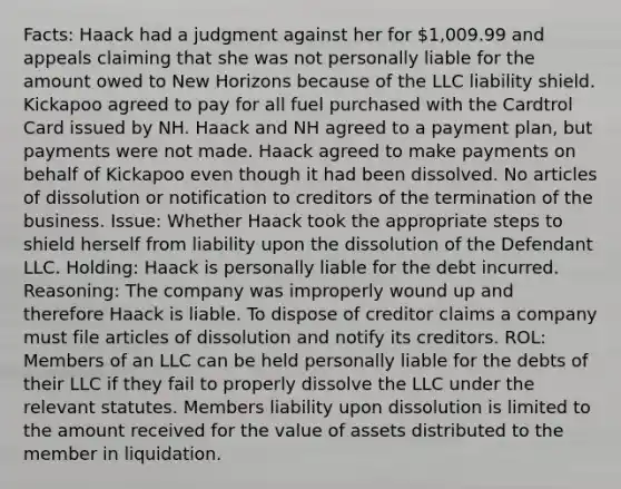 Facts: Haack had a judgment against her for 1,009.99 and appeals claiming that she was not personally liable for the amount owed to New Horizons because of the LLC liability shield. Kickapoo agreed to pay for all fuel purchased with the Cardtrol Card issued by NH. Haack and NH agreed to a payment plan, but payments were not made. Haack agreed to make payments on behalf of Kickapoo even though it had been dissolved. No articles of dissolution or notification to creditors of the termination of the business. Issue: Whether Haack took the appropriate steps to shield herself from liability upon the dissolution of the Defendant LLC. Holding: Haack is personally liable for the debt incurred. Reasoning: The company was improperly wound up and therefore Haack is liable. To dispose of creditor claims a company must file articles of dissolution and notify its creditors. ROL: Members of an LLC can be held personally liable for the debts of their LLC if they fail to properly dissolve the LLC under the relevant statutes. Members liability upon dissolution is limited to the amount received for the value of assets distributed to the member in liquidation.