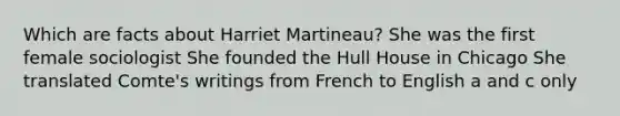 Which are facts about Harriet Martineau? She was the first female sociologist She founded the Hull House in Chicago She translated Comte's writings from French to English a and c only