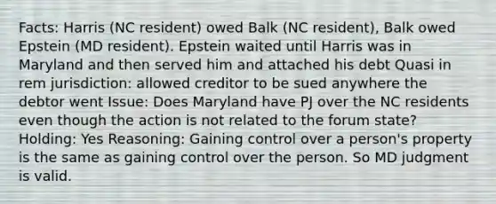 Facts: Harris (NC resident) owed Balk (NC resident), Balk owed Epstein (MD resident). Epstein waited until Harris was in Maryland and then served him and attached his debt Quasi in rem jurisdiction: allowed creditor to be sued anywhere the debtor went Issue: Does Maryland have PJ over the NC residents even though the action is not related to the forum state? Holding: Yes Reasoning: Gaining control over a person's property is the same as gaining control over the person. So MD judgment is valid.