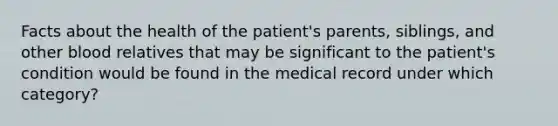 Facts about the health of the patient's parents, siblings, and other blood relatives that may be significant to the patient's condition would be found in the medical record under which category?