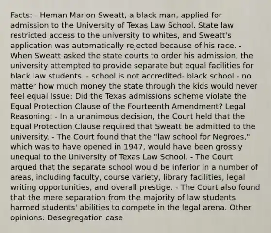 Facts: - Heman Marion Sweatt, a black man, applied for admission to the University of Texas Law School. State law restricted access to the university to whites, and Sweatt's application was automatically rejected because of his race. - When Sweatt asked the state courts to order his admission, the university attempted to provide separate but equal facilities for black law students. - school is not accredited- black school - no matter how much money the state through the kids would never feel equal Issue: Did the Texas admissions scheme violate the Equal Protection Clause of the Fourteenth Amendment? Legal Reasoning: - In a unanimous decision, the Court held that the Equal Protection Clause required that Sweatt be admitted to the university. - The Court found that the "law school for Negroes," which was to have opened in 1947, would have been grossly unequal to the University of Texas Law School. - The Court argued that the separate school would be inferior in a number of areas, including faculty, course variety, library facilities, legal writing opportunities, and overall prestige. - The Court also found that the mere separation from the majority of law students harmed students' abilities to compete in the legal arena. Other opinions: Desegregation case