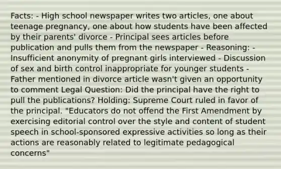 Facts: - High school newspaper writes two articles, one about teenage pregnancy, one about how students have been affected by their parents' divorce - Principal sees articles before publication and pulls them from the newspaper - Reasoning: - Insufficient anonymity of pregnant girls interviewed - Discussion of sex and birth control inappropriate for younger students - Father mentioned in divorce article wasn't given an opportunity to comment Legal Question: Did the principal have the right to pull the publications? Holding: Supreme Court ruled in favor of the principal. "Educators do not offend the First Amendment by exercising editorial control over the style and content of student speech in school-sponsored expressive activities so long as their actions are reasonably related to legitimate pedagogical concerns"