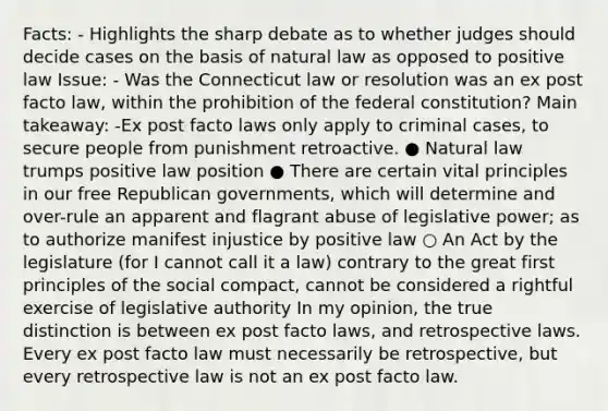 Facts: - Highlights the sharp debate as to whether judges should decide cases on the basis of natural law as opposed to positive law Issue: - Was the Connecticut law or resolution was an ex post facto law, within the prohibition of the federal constitution? Main takeaway: -Ex post facto laws only apply to criminal cases, to secure people from punishment retroactive. ● Natural law trumps positive law position ● There are certain vital principles in our free Republican governments, which will determine and over-rule an apparent and flagrant abuse of legislative power; as to authorize manifest injustice by positive law ○ An Act by the legislature (for I cannot call it a law) contrary to the great first principles of the social compact, cannot be considered a rightful exercise of legislative authority In my opinion, the true distinction is between ex post facto laws, and retrospective laws. Every ex post facto law must necessarily be retrospective, but every retrospective law is not an ex post facto law.