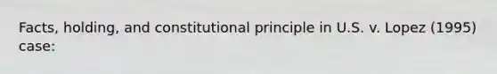 Facts, holding, and constitutional principle in U.S. v. Lopez (1995) case: