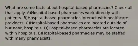 What are some facts about hospital-based pharmacies? Check all that apply. A)Hospital-based pharmacies work directly with patients. B)Hospital-based pharmacies interact with healthcare providers. C)Hospital-based pharmacies are located outside of, but near, hospitals. D)Hospital-based pharmacies are located within hospitals. E)Hospital-based pharmacies may be staffed with many pharmacists.