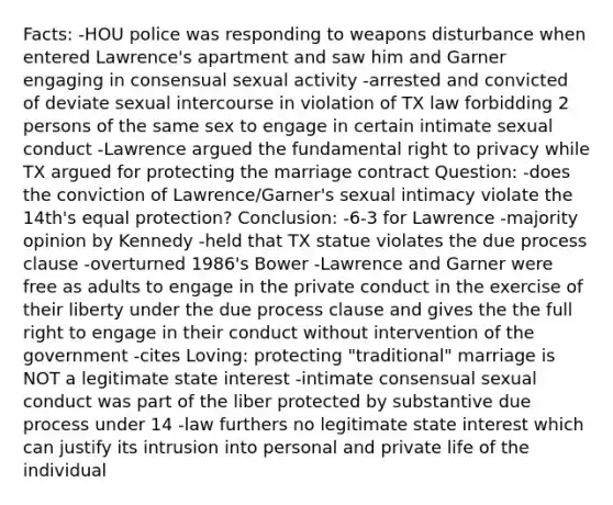 Facts: -HOU police was responding to weapons disturbance when entered Lawrence's apartment and saw him and Garner engaging in consensual sexual activity -arrested and convicted of deviate sexual intercourse in violation of TX law forbidding 2 persons of the same sex to engage in certain intimate sexual conduct -Lawrence argued the fundamental right to privacy while TX argued for protecting the marriage contract Question: -does the conviction of Lawrence/Garner's sexual intimacy violate the 14th's equal protection? Conclusion: -6-3 for Lawrence -majority opinion by Kennedy -held that TX statue violates the due process clause -overturned 1986's Bower -Lawrence and Garner were free as adults to engage in the private conduct in the exercise of their liberty under the due process clause and gives the the full right to engage in their conduct without intervention of the government -cites Loving: protecting "traditional" marriage is NOT a legitimate state interest -intimate consensual sexual conduct was part of the liber protected by substantive due process under 14 -law furthers no legitimate state interest which can justify its intrusion into personal and private life of the individual