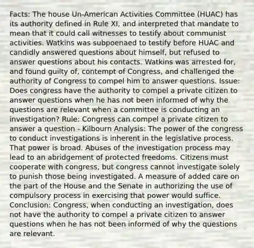 Facts: The house Un-American Activities Committee (HUAC) has its authority defined in Rule XI, and interpreted that mandate to mean that it could call witnesses to testify about communist activities. Watkins was subpoenaed to testify before HUAC and candidly answered questions about himself, but refused to answer questions about his contacts. Watkins was arrested for, and found guilty of, contempt of Congress, and challenged the authority of Congress to compel him to answer questions. Issue: Does congress have the authority to compel a private citizen to answer questions when he has not been informed of why the questions are relevant when a committee is conducting an investigation? Rule: Congress can compel a private citizen to answer a question - Kilbourn Analysis: The power of the congress to conduct investigations is inherent in the legislative process. That power is broad. Abuses of the investigation process may lead to an abridgement of protected freedoms. Citizens must cooperate with congress, but congress cannot investigate solely to punish those being investigated. A measure of added care on the part of the House and the Senate in authorizing the use of compulsory process in exercising that power would suffice. Conclusion: Congress, when conducting an investigation, does not have the authority to compel a private citizen to answer questions when he has not been informed of why the questions are relevant.