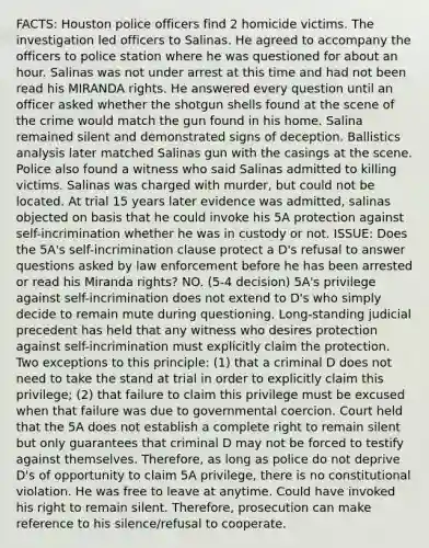 FACTS: Houston police officers find 2 homicide victims. The investigation led officers to Salinas. He agreed to accompany the officers to police station where he was questioned for about an hour. Salinas was not under arrest at this time and had not been read his MIRANDA rights. He answered every question until an officer asked whether the shotgun shells found at the scene of the crime would match the gun found in his home. Salina remained silent and demonstrated signs of deception. Ballistics analysis later matched Salinas gun with the casings at the scene. Police also found a witness who said Salinas admitted to killing victims. Salinas was charged with murder, but could not be located. At trial 15 years later evidence was admitted, salinas objected on basis that he could invoke his 5A protection against self-incrimination whether he was in custody or not. ISSUE: Does the 5A's self-incrimination clause protect a D's refusal to answer questions asked by law enforcement before he has been arrested or read his Miranda rights? NO. (5-4 decision) 5A's privilege against self-incrimination does not extend to D's who simply decide to remain mute during questioning. Long-standing judicial precedent has held that any witness who desires protection against self-incrimination must explicitly claim the protection. Two exceptions to this principle: (1) that a criminal D does not need to take the stand at trial in order to explicitly claim this privilege; (2) that failure to claim this privilege must be excused when that failure was due to governmental coercion. Court held that the 5A does not establish a complete right to remain silent but only guarantees that criminal D may not be forced to testify against themselves. Therefore, as long as police do not deprive D's of opportunity to claim 5A privilege, there is no constitutional violation. He was free to leave at anytime. Could have invoked his right to remain silent. Therefore, prosecution can make reference to his silence/refusal to cooperate.