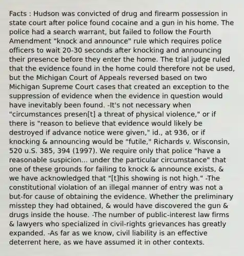 Facts : Hudson was convicted of drug and firearm possession in state court after police found cocaine and a gun in his home. The police had a search warrant, but failed to follow the Fourth Amendment "knock and announce" rule which requires police officers to wait 20-30 seconds after knocking and announcing their presence before they enter the home. The trial judge ruled that the evidence found in the home could therefore not be used, but the Michigan Court of Appeals reversed based on two Michigan Supreme Court cases that created an exception to the suppression of evidence when the evidence in question would have inevitably been found. -It's not necessary when "circumstances presen[t] a threat of physical violence," or if there is "reason to believe that evidence would likely be destroyed if advance notice were given," id., at 936, or if knocking & announcing would be "futile," Richards v. Wisconsin, 520 u.S. 385, 394 (1997). We require only that police "have a reasonable suspicion... under the particular circumstance" that one of these grounds for failing to knock & announce exists, & we have acknowledged that "[t]his showing is not high." -The constitutional violation of an illegal manner of entry was not a but-for cause of obtaining the evidence. Whether the preliminary misstep they had obtained, & would have discovered the gun & drugs inside the house. -The number of public-interest law firms & lawyers who specialized in civil-rights grievances has greatly expanded. -As far as we know, <a href='https://www.questionai.com/knowledge/kaFaSHR54C-civil-liability' class='anchor-knowledge'>civil liability</a> is an effective deterrent here, as we have assumed it in other contexts.