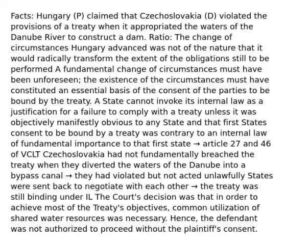 Facts: Hungary (P) claimed that Czechoslovakia (D) violated the provisions of a treaty when it appropriated the waters of the Danube River to construct a dam. Ratio: The change of circumstances Hungary advanced was not of the nature that it would radically transform the extent of the obligations still to be performed A fundamental change of circumstances must have been unforeseen; the existence of the circumstances must have constituted an essential basis of the consent of the parties to be bound by the treaty. A State cannot invoke its internal law as a justification for a failure to comply with a treaty unless it was objectively manifestly obvious to any State and that first States consent to be bound by a treaty was contrary to an internal law of fundamental importance to that first state → article 27 and 46 of VCLT Czechoslovakia had not fundamentally breached the treaty when they diverted the waters of the Danube into a bypass canal → they had violated but not acted unlawfully States were sent back to negotiate with each other → the treaty was still binding under IL The Court's decision was that in order to achieve most of the Treaty's objectives, common utilization of shared water resources was necessary. Hence, the defendant was not authorized to proceed without the plaintiff's consent.