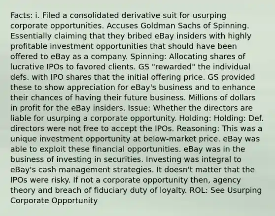 Facts: i. Filed a consolidated derivative suit for usurping corporate opportunities. Accuses Goldman Sachs of Spinning. Essentially claiming that they bribed eBay insiders with highly profitable investment opportunities that should have been offered to eBay as a company. Spinning: Allocating shares of lucrative IPOs to favored clients. GS "rewarded" the individual defs. with IPO shares that the initial offering price. GS provided these to show appreciation for eBay's business and to enhance their chances of having their future business. Millions of dollars in profit for the eBay insiders. Issue: Whether the directors are liable for usurping a corporate opportunity. Holding: Holding: Def. directors were not free to accept the IPOs. Reasoning: This was a unique investment opportunity at below-market price. eBay was able to exploit these financial opportunities. eBay was in the business of investing in securities. Investing was integral to eBay's cash management strategies. It doesn't matter that the IPOs were risky. If not a corporate opportunity then, agency theory and breach of fiduciary duty of loyalty. ROL: See Usurping Corporate Opportunity