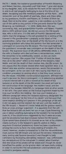 FACTS: i. Webb, the maternal grandmother of Franklin Browning and Robert Sacrison, executed a will that read: "I give and devise to my daughter, Ada, a life estate for the term of her natural life in and to all real property belonging to me at the time of my death, excepting only the residence property at Pilot Rock... with remainder over at the death of said Ada, share and share alike, to my grandsons, Franklin and Robert, or, if either of them be dead, then all to the other, subject to a like condition as to the use of the same or any portion of the proceeds thereof for Clyde Browning, as mentioned..." In 1954, Webb died. She was survived by Ada, and grandchildren Franklin and Robert. Franklin died in 1972 without issue. He did not survive the life tenant Ada, who is still alive. П is the wife of Franklin (deceased) who claims that the language in the will provided for a vesting of the interest in the grandmother's property at the death of the grandmother, rather than at the death of the life tenant. Δ is the surviving grandson who takes the position that the remainder is contingent on surviving the life tenant. The trial court held that the grandsons' remainder was contingent on the death of the life tenant. The Supreme Court of OR affirms OPPOSING ARGS: 1. Π, the wife is Franklyn who died and was a remainderman, wants the remainder to be indefeasibly vested, so she can claim Franklyn's portion. She argues that "if either of them be dead, then all to the other" refers to the death of the testatrix, Kate Webb, and not the death of their mother Ada, the life tenant. So she argues that the estate vested when Kate (grantor) died. 2. Δ, Robert who was another remainderman, wants the remainder to be contingent, so he can own it all. He's saying that there is a condition precedent to vesting which is that they must survive the life estate. HOLDING: Constructional argument. affirmed trial court's decision for the Δ (contingent ). ii. In determining whether a future interest left in a will is vested at the death of the testator or at the death of the life tenant, the court will look to the construction of the language, the modern trend, and the intent of the testator ANALYSIS: b. Language (look at other words in the will): The court relies on the textual argument made by the trial court to affirm the holding - the trial court looked at a different paragraph where the testatrix expressly designates the time for vesting as "at the time of my death" and because that same explicit wording isn't present in this paragraph of the will, it did not apply and the interest did not vest until the death of the life tenant. c. Testatrix's intent (what did the grantor want?): finds an even stronger argument - it is apparent from the will that the testatrix did not want her son-in-law, Clyde Browning, to use or obtain anything belonging to the testatrix for his benefit (note 4). If the construction suggested by the П were accurate, and the grandsons had died intestate before the life tenant, Clyde would have shared in his interest as an heir of his children, clearly contrary to the testatrix's specific wishes d. Policy argument (historical preference): there has been a preference among the courts to favor the early vesting of estates (П's claim); however, modern presumption is that the remaindermen must survive the life tenant and not just the testator. Historically early vesting was favored because it was thought to help commerce by facilitating alienability. However, now, unfortunate tax consequences (if the remainder is vested, when Franklyn dies the value of his estate will be taxed even though he never benefited the estate, so the grantor does not want early vesting in order to not burden the remainderman) and transferors are inclined to postpone vesting.