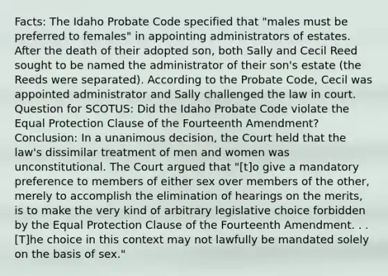 Facts: The Idaho Probate Code specified that "males must be preferred to females" in appointing administrators of estates. After the death of their adopted son, both Sally and Cecil Reed sought to be named the administrator of their son's estate (the Reeds were separated). According to the Probate Code, Cecil was appointed administrator and Sally challenged the law in court. Question for SCOTUS: Did the Idaho Probate Code violate the Equal Protection Clause of the Fourteenth Amendment? Conclusion: In a unanimous decision, the Court held that the law's dissimilar treatment of men and women was unconstitutional. The Court argued that "[t]o give a mandatory preference to members of either sex over members of the other, merely to accomplish the elimination of hearings on the merits, is to make the very kind of arbitrary legislative choice forbidden by the Equal Protection Clause of the Fourteenth Amendment. . .[T]he choice in this context may not lawfully be mandated solely on the basis of sex."