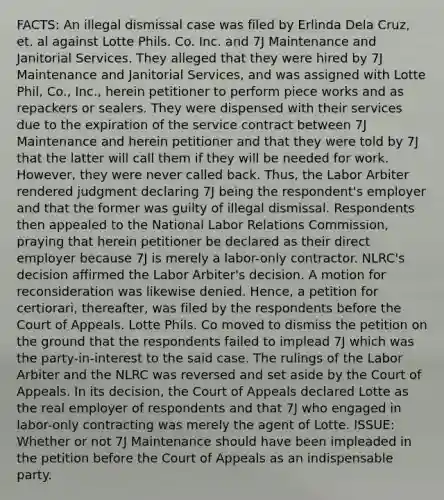 FACTS: An illegal dismissal case was filed by Erlinda Dela Cruz, et. al against Lotte Phils. Co. Inc. and 7J Maintenance and Janitorial Services. They alleged that they were hired by 7J Maintenance and Janitorial Services, and was assigned with Lotte Phil, Co., Inc., herein petitioner to perform piece works and as repackers or sealers. They were dispensed with their services due to the expiration of the service contract between 7J Maintenance and herein petitioner and that they were told by 7J that the latter will call them if they will be needed for work. However, they were never called back. Thus, the Labor Arbiter rendered judgment declaring 7J being the respondent's employer and that the former was guilty of illegal dismissal. Respondents then appealed to the National Labor Relations Commission, praying that herein petitioner be declared as their direct employer because 7J is merely a labor-only contractor. NLRC's decision affirmed the Labor Arbiter's decision. A motion for reconsideration was likewise denied. Hence, a petition for certiorari, thereafter, was filed by the respondents before the Court of Appeals. Lotte Phils. Co moved to dismiss the petition on the ground that the respondents failed to implead 7J which was the party-in-interest to the said case. The rulings of the Labor Arbiter and the NLRC was reversed and set aside by the Court of Appeals. In its decision, the Court of Appeals declared Lotte as the real employer of respondents and that 7J who engaged in labor-only contracting was merely the agent of Lotte. ISSUE: Whether or not 7J Maintenance should have been impleaded in the petition before the Court of Appeals as an indispensable party.