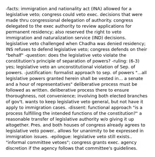 -facts: immigration and nationality act (INA) allowed for a legislative veto; congress could veto exec. decisions that were made thru congressional delegation of authority. congress delegated to the exec authority to review applications for permanent residency; also reserved the right to veto immigration and naturalization service (IND) decisions. legislative veto challenged when Chadha was denied residency; INS refuses to defend legislative veto; congress defends on their "behalf" -question: does the legislative veto violate the constitution's principle of separation of powers? -ruling: (6-3) yes; legislative veto an unconstitutional violation of Sep. of powers. -justification: formalist approach to sep. of powers "...all legislative powers granted herein shall be vested in... a senate and a hour of representatives" deliberative process must be followed as written. deliberative process there to ensure thoroughness, not convenience; involving both elected branches of gov't. wants to keep legislative veto general, but not have it apply to immigration cases. -dissent: functional approach "is a process fulfilling the intended functions of the constitution?" a reasonable transfer of legislative authority w/o giving it up altogether. Pres. and both houses of congress already agrees to legislative veto power.. allows for unanimity to be expressed in immigration issues. -epilogue: legislative veto still exists.. "informal committee vetoes"; congress grants exec. agency discretion if the agency follows that committee's guidelines.