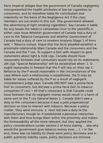 Facts Imperial alleges that the government of Canada negligently misrepresented the health attributes of low-tar cigarettes to consumers, and its therefore liable for contribution and indemnity on the basis of the Negligence Act if the class members are successful in this suit. (the government allowed the advertising of light smoking cigarettes). Say Canada is liable for any losses the tobacco companies incur to the plaintiffs in either case Issue Whether government of Canada had a duty of care to the Tobacco Companies and whether Government of Canada had a duty of care to smokers Analysis Stage 1 of Anns test: • Tobacco comps. Argue that the facts pleaded establish a proximate relationship btwn Canada and the consumers and bw Canada and the T cos. To support a DoC with respect to govt statements about light & mild cigs. Canada should have reasonably foreseen that consumers would rely on its statements abt cigs "Special Relationship" will be established when: 1. D ought reasonably to foresee that the P will rely on their rep 2. Reliance by the P would reasonable in the circumstances of the case Where such a relationship is established, the D may be liable for losses suffered by the P as a result of negligent misstatement Judge says: Canada DID NOT owe a prima facie DoC to consumers, but did owe a prima facie DoC to tobacco companies (T cos) • All that's necessary is that Canada could have foreseen that its negligent misrep would result in a harm of some sort to the T cos General Notes 1. Canada didn't owe a duty to the consumers because it was a policy/operational decision on how to interact with tobacco. Because a policy matter, they were immune. 2. Govt did owe a duty to the manufacturers though bc it established a personal interaction with them and thus brings them within the proximity and makes the foreseeability all the more relevant, but they applied the policy considerations (under section 2 of Anns stating ... aka why would the government give tobacco money ever.... ). • In the end, there was no liability bc these were policy decisions and in public authority liability cases, policy decisions are immune