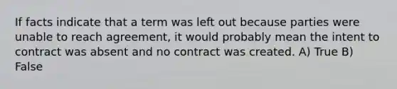 If facts indicate that a term was left out because parties were unable to reach agreement, it would probably mean the intent to contract was absent and no contract was created. A) True B) False