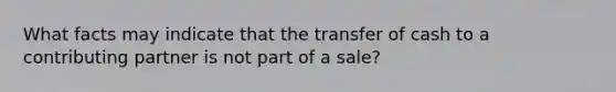 What facts may indicate that the transfer of cash to a contributing partner is not part of a sale?