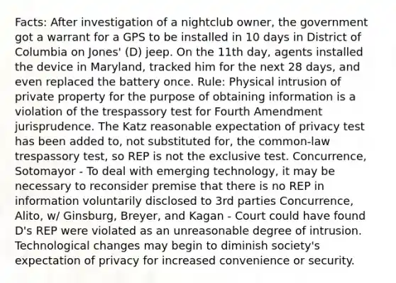 Facts: After investigation of a nightclub owner, the government got a warrant for a GPS to be installed in 10 days in District of Columbia on Jones' (D) jeep. On the 11th day, agents installed the device in Maryland, tracked him for the next 28 days, and even replaced the battery once. Rule: Physical intrusion of private property for the purpose of obtaining information is a violation of the trespassory test for Fourth Amendment jurisprudence. The Katz reasonable expectation of privacy test has been added to, not substituted for, the common-law trespassory test, so REP is not the exclusive test. Concurrence, Sotomayor - To deal with emerging technology, it may be necessary to reconsider premise that there is no REP in information voluntarily disclosed to 3rd parties Concurrence, Alito, w/ Ginsburg, Breyer, and Kagan - Court could have found D's REP were violated as an unreasonable degree of intrusion. Technological changes may begin to diminish society's expectation of privacy for increased convenience or security.