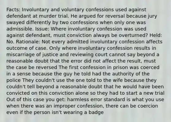 Facts: Involuntary and voluntary confessions used against defendant at murder trial. He argued for reversal because jury swayed differently by two confessions when only one was admissible. Issue: Where involuntary confession was used against defendant, must conviction always be overturned? Held: No. Rationale: Not every admitted involuntary confession affects outcome of case. Only where involuntary confession results in miscarriage of justice and reviewing court cannot say beyond a reasonable doubt that the error did not affect the result, must the case be reversed The first confession in prison was coerced in a sense because the guy he told had the authority of the police They couldn't use the one told to the wife because they couldn't tell beyond a reasonable doubt that he would have been convicted on this conviction alone so they had to start a new trial Out of this case you get: harmless error standard is what you use when there was an improper confession, there can be coercion even if the person isn't wearing a badge