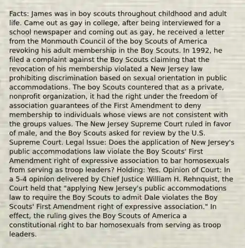 Facts: James was in boy scouts throughout childhood and adult life. Came out as gay in college, after being interviewed for a school newspaper and coming out as gay, he received a letter from the Monmouth Council of the boy Scouts of America revoking his adult membership in the Boy Scouts. In 1992, he filed a complaint against the Boy Scouts claiming that the revocation of his membership violated a New Jersey law prohibiting discrimination based on sexual orientation in public accommodations. The boy Scouts countered that as a private, nonprofit organization, it had the right under the freedom of association guarantees of the First Amendment to deny membership to individuals whose views are not consistent with the groups values. The New Jersey Supreme Court ruled in favor of male, and the Boy Scouts asked for review by the U.S. Supreme Court. Legal Issue: Does the application of New Jersey's public accommodations law violate the Boy Scouts' First Amendment right of expressive association to bar homosexuals from serving as troop leaders? Holding: Yes. Opinion of Court: In a 5-4 opinion delivered by Chief Justice William H. Rehnquist, the Court held that "applying New Jersey's public accommodations law to require the Boy Scouts to admit Dale violates the Boy Scouts' First Amendment right of expressive association." In effect, the ruling gives the Boy Scouts of America a constitutional right to bar homosexuals from serving as troop leaders.