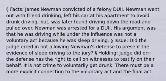 § Facts: James Newman convicted of a felony DUII. Newman went out with friend drinking, left his car at his apartment to avoid drunk driving; but, was later found driving down the road and pulled over. Newman was arrested for a DUII. His argument was that he was driving while under the influence was not a voluntary act because he was sleep driving. § Issue: Did the judge erred in not allowing Newman's defense to present the evidence of sleep driving to the jury? § Holding: judge did err; the defense has the right to call on witnesses to testify on their behalf. It is not crime to voluntarily get drunk. There must be a more explicit connection to the voluntary act and the final act.