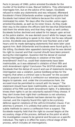 Facts In January of 1960, police arrested Escobedo for the murder of his brother-in-law, Manuel Valtierra. They attempted to interrogate him, but on the advice of his lawyer, Escobedo refused to make any statements and was released. Afterward Escobedo's friend DiGerlando another suspect told police that Escobedo had indeed shot Valtierra because the victim had mistreated his sister. Ten days after the murder, police again arrested Escobedo, as well as his sister Grace. As they made their way to the station the officers told the two that DiGerlando told them the whole story and that they might as well confess. Escobedo further declined and asked for his lawyer upon arrival at the police station. He was denied council while his lawyer was in the lobby demanding to speak to his client, but he was refused access. Escobedo was questioned for over fourteen and a half hours until he made damaging statements that were later used against him. Both DiGerlando and Escobedo were found guilty in the killing. Escobedo later appealed claiming that he was denied his right to counsel and that counsel should have been present during the interrogation. Question Did the denial of counsel during interrogation constitutes in violation of the Sixth Amendment? And if so, could their statements have been inadmissible, as it was obtained in violation of their fifth and sixth Amendment rights? Conclusion The SCOTUS sided with Escobedo that the denial of council and use of statements during interrogation was a violation. Justice Goldberg writes for the majority that when a criminal case is focused "on the accused and its purpose is to elicit a confession-our adversary system begins to operate, and, under the circumstances here, the accused must be permitted to consult with his lawyer." The statement should have been inadmissible, as it was obtained in violation of his Fifth and Sixth Amendment rights. If a defendant knows their rights it can be voluntarily waived if they choose. If they don't know their right their confession is not voluntary. Significance Danny Escobedo had been denied his right to counsel, and the majority found this right to be a primary defense against violations of the self-incrimination clause. If an attorney is present, it is unlikely that police would use even subtle methods to coerce a confession from a suspect. The Escobedo majority held that the right to counsel begins at the accusatory stage of the process, defined as the point at which the investigation ceases to be general and focuses on a specific individual. The right is in effect for every critical stage of the process, which includes all interrogations.