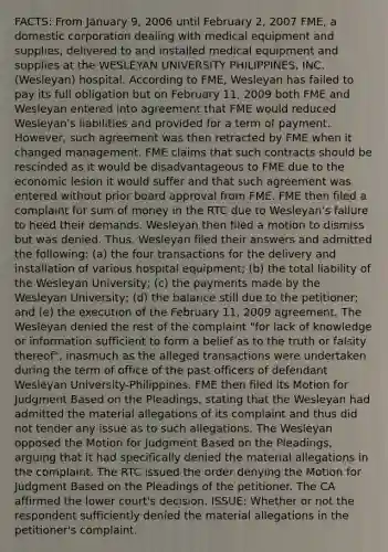 FACTS: From January 9, 2006 until February 2, 2007 FME, a domestic corporation dealing with medical equipment and supplies, delivered to and installed medical equipment and supplies at the WESLEYAN UNIVERSITY PHILIPPINES, INC. (Wesleyan) hospital. According to FME, Wesleyan has failed to pay its full obligation but on February 11, 2009 both FME and Wesleyan entered into agreement that FME would reduced Wesleyan's liabilities and provided for a term of payment. However, such agreement was then retracted by FME when it changed management. FME claims that such contracts should be rescinded as it would be disadvantageous to FME due to the economic lesion it would suffer and that such agreement was entered without prior board approval from FME. FME then filed a complaint for sum of money in the RTC due to Wesleyan's failure to heed their demands. Wesleyan then filed a motion to dismiss but was denied. Thus, Wesleyan filed their answers and admitted the following: (a) the four transactions for the delivery and installation of various hospital equipment; (b) the total liability of the Wesleyan University; (c) the payments made by the Wesleyan University; (d) the balance still due to the petitioner; and (e) the execution of the February 11, 2009 agreement. The Wesleyan denied the rest of the complaint "for lack of knowledge or information sufficient to form a belief as to the truth or falsity thereof", inasmuch as the alleged transactions were undertaken during the term of office of the past officers of defendant Wesleyan University-Philippines. FME then filed its Motion for Judgment Based on the Pleadings, stating that the Wesleyan had admitted the material allegations of its complaint and thus did not tender any issue as to such allegations. The Wesleyan opposed the Motion for Judgment Based on the Pleadings, arguing that it had specifically denied the material allegations in the complaint. The RTC issued the order denying the Motion for Judgment Based on the Pleadings of the petitioner. The CA affirmed the lower court's decision. ISSUE: Whether or not the respondent sufficiently denied the material allegations in the petitioner's complaint.