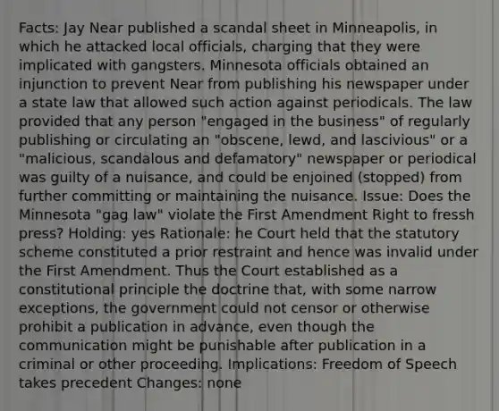 Facts: Jay Near published a scandal sheet in Minneapolis, in which he attacked local officials, charging that they were implicated with gangsters. Minnesota officials obtained an injunction to prevent Near from publishing his newspaper under a state law that allowed such action against periodicals. The law provided that any person "engaged in the business" of regularly publishing or circulating an "obscene, lewd, and lascivious" or a "malicious, scandalous and defamatory" newspaper or periodical was guilty of a nuisance, and could be enjoined (stopped) from further committing or maintaining the nuisance. Issue: Does the Minnesota "gag law" violate the First Amendment Right to fressh press? Holding: yes Rationale: he Court held that the statutory scheme constituted a prior restraint and hence was invalid under the First Amendment. Thus the Court established as a constitutional principle the doctrine that, with some narrow exceptions, the government could not censor or otherwise prohibit a publication in advance, even though the communication might be punishable after publication in a criminal or other proceeding. Implications: Freedom of Speech takes precedent Changes: none