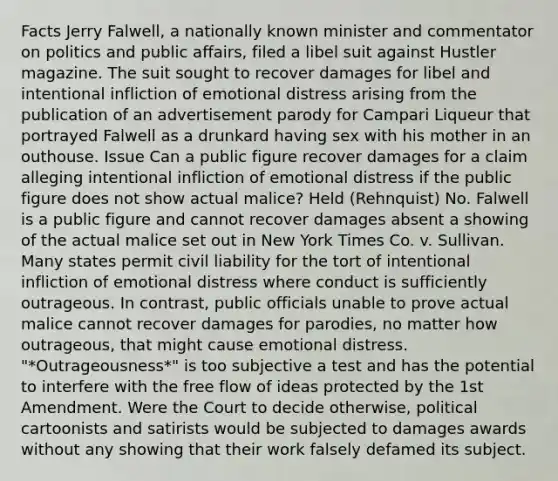 Facts Jerry Falwell, a nationally known minister and commentator on politics and public affairs, filed a libel suit against Hustler magazine. The suit sought to recover damages for libel and intentional infliction of emotional distress arising from the publication of an advertisement parody for Campari Liqueur that portrayed Falwell as a drunkard having sex with his mother in an outhouse. Issue Can a public figure recover damages for a claim alleging intentional infliction of emotional distress if the public figure does not show actual malice? Held (Rehnquist) No. Falwell is a public figure and cannot recover damages absent a showing of the actual malice set out in New York Times Co. v. Sullivan. Many states permit civil liability for the tort of intentional infliction of emotional distress where conduct is sufficiently outrageous. In contrast, public officials unable to prove actual malice cannot recover damages for parodies, no matter how outrageous, that might cause emotional distress. "*Outrageousness*" is too subjective a test and has the potential to interfere with the free flow of ideas protected by the 1st Amendment. Were the Court to decide otherwise, political cartoonists and satirists would be subjected to damages awards without any showing that their work falsely defamed its subject.