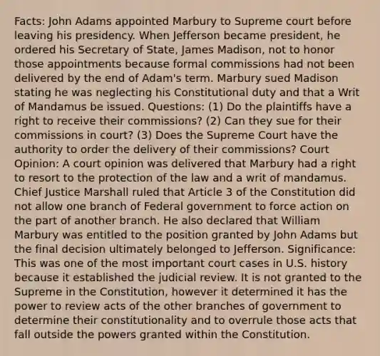 Facts: John Adams appointed Marbury to Supreme court before leaving his presidency. When Jefferson became president, he ordered his Secretary of State, James Madison, not to honor those appointments because formal commissions had not been delivered by the end of Adam's term. Marbury sued Madison stating he was neglecting his Constitutional duty and that a Writ of Mandamus be issued. Questions: (1) Do the plaintiffs have a right to receive their commissions? (2) Can they sue for their commissions in court? (3) Does the Supreme Court have the authority to order the delivery of their commissions? Court Opinion: A court opinion was delivered that Marbury had a right to resort to the protection of the law and a writ of mandamus. Chief Justice Marshall ruled that Article 3 of the Constitution did not allow one branch of Federal government to force action on the part of another branch. He also declared that William Marbury was entitled to the position granted by John Adams but the final decision ultimately belonged to Jefferson. Significance: This was one of the most important court cases in U.S. history because it established the judicial review. It is not granted to the Supreme in the Constitution, however it determined it has the power to review acts of the other branches of government to determine their constitutionality and to overrule those acts that fall outside the powers granted within the Constitution.