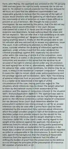 Facts: John Murray, the applicant was arrested on the 7th January 1990 and was given the right to notify someone but he did not want to. He wished to consult a solicitor but this was delayed for 48 hours as it was that the detective superintendent had reasonable grounds to believe that the exercise of the right of access would interfere with the gathering of information about the commission of acts of terrorism or make it more difficult to prevent an act of terrorism. IRA- thought he was a snitch, interrogated. He was warned by the police, that if he did not say anything, then it would effect him in the court. He was interviewed for a total of 21 hours and 39 minutes. Judge said ' eveyrone was downstiars, he was walking down the stiars and did not explain it. "We can infer that it had something to do with the tape being jumbled up". Negative inference due to not saying anything about it. Finally on the 9th January able to see his solicotor and was advised not to answer any questions. Issue- The court, must confinding its attention to ithe facts of the acase, consider whether the drawing of inferences against the applicant, under articles 4 and 6 of the order rendered the criminal proceedings against him- especially his conviction - unfair within the meaning of article 6 of the convention. more precise- What is at stakes in the present case is whether these immunities are absolute in the sense that hte excerise by an accused of the right to silence cannot under any circumstance be used agianst him at trial or, alternatively, wehtehr informing hin advance that, under certain conditions, his silence may be so used, is always to be rearded as" improper compulsion" . Article 6 covers the right to remain silent under police questioning and the privilege against self incrimination. (§45). Rule: The drawing of adverse inferences from an accused's silence infringes Article 6 is a matter to be determined in the light of all the circumstances of the case, having particular regard to: The situations where inferences may be drawn The weight attached to them by the national courts in their assessment of the evidence; and The degree of compulsion inherent in the situation (§47). Analysis/Application (§§48-57): The applicant was able to remain silent degree of compulsion not too high Warnings were given re: the inference evidences a certain degree of compulsion but not decisive factor Court must determine whether the prosecution's evidence was strong enough to call for an answer Inference can only be used after a prima facie case has been established by the prosecution Only common-sense inferences which the judge considers proper in light of the evidence Judicial discretion Judge must provide reasons (on the record) for the decision to draw inferences and the weight attached to them. Conclusion (§§54-58): In the Court's view, having regard to the weight of the evidence against the applicant, the drawing of inferences from his refusal, at arrest, during police questioning and at trial, to provide an explanation for his presence in the house was a matter of common sense and could not be regarded as unfair or unreasonable in the circumstances. It could not be said, against this background, that the drawing of reasonable inferences from the applicant's behavior had the effect of shifting the burden of proof from the prosecution to the defence so a to infringte the principles of the presumption of innocence. NO violation of article 6(1) or (2)