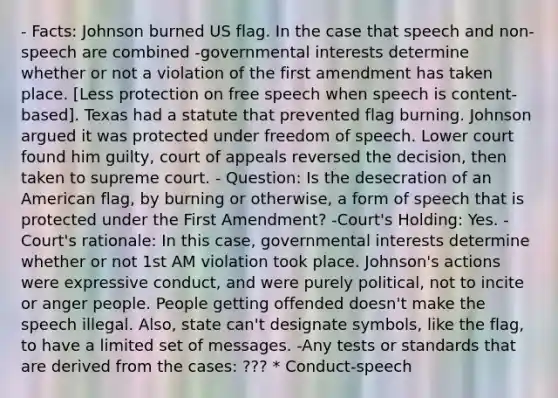 - Facts: Johnson burned US flag. In the case that speech and non-speech are combined -governmental interests determine whether or not a violation of the first amendment has taken place. [Less protection on free speech when speech is content-based]. Texas had a statute that prevented flag burning. Johnson argued it was protected under freedom of speech. Lower court found him guilty, court of appeals reversed the decision, then taken to supreme court. - Question: Is the desecration of an American flag, by burning or otherwise, a form of speech that is protected under the First Amendment? -Court's Holding: Yes. -Court's rationale: In this case, governmental interests determine whether or not 1st AM violation took place. Johnson's actions were expressive conduct, and were purely political, not to incite or anger people. People getting offended doesn't make the speech illegal. Also, state can't designate symbols, like the flag, to have a limited set of messages. -Any tests or standards that are derived from the cases: ??? * Conduct-speech