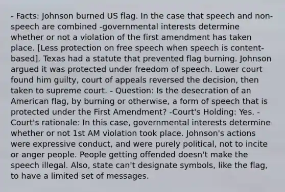 - Facts: Johnson burned US flag. In the case that speech and non-speech are combined -governmental interests determine whether or not a violation of the first amendment has taken place. [Less protection on free speech when speech is content-based]. Texas had a statute that prevented flag burning. Johnson argued it was protected under freedom of speech. Lower court found him guilty, court of appeals reversed the decision, then taken to supreme court. - Question: Is the desecration of an American flag, by burning or otherwise, a form of speech that is protected under the First Amendment? -Court's Holding: Yes. -Court's rationale: In this case, governmental interests determine whether or not 1st AM violation took place. Johnson's actions were expressive conduct, and were purely political, not to incite or anger people. People getting offended doesn't make the speech illegal. Also, state can't designate symbols, like the flag, to have a limited set of messages.