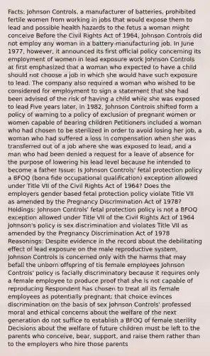 Facts: Johnson Controls, a manufacturer of batteries, prohibited fertile women from working in jobs that would expose them to lead and possible health hazards to the fetus a woman might conceive Before the Civil Rights Act of 1964, Johnson Controls did not employ any woman in a battery-manufacturing job. In June 1977, however, it announced its first official policy concerning its employment of women in lead exposure work Johnson Controls at first emphasized that a woman who expected to have a child should not choose a job in which she would have such exposure to lead. The company also required a woman who wished to be considered for employment to sign a statement that she had been advised of the risk of having a child while she was exposed to lead Five years later, in 1982, Johnson Controls shifted form a policy of warning to a policy of exclusion of pregnant women or women capable of bearing children Petitioners included a woman who had chosen to be sterilized in order to avoid losing her job, a woman who had suffered a loss in compensation when she was transferred out of a job where she was exposed to lead, and a man who had been denied a request for a leave of absence for the purpose of lowering his lead level because he intended to become a father Issue: Is Johnson Controls' fetal protection policy a BFOQ (bona fide occupational qualification) exception allowed under Title VII of the Civil Rights Act of 1964? Does the employers gender based fetal protection policy violate Title VII as amended by the Pregnancy Discrimination Act of 1978? Holdings: Johnson Controls' fetal protection policy is not a BFOQ exception allowed under Title VII of the Civil Rights Act of 1964 Johnson's policy is sex discrimination and violates Title VII as amended by the Pregnancy Discrimination Act of 1978 Reasonings: Despite evidence in the record about the debilitating effect of lead exposure on the male reproductive system, Johnson Controls is concerned only with the harms that may befall the unborn offspring of tis female employees Johnson Controls' policy is facially discriminatory because it requires only a female employee to produce proof that she is not capable of reproducing Respondent has chosen to treat all its female employees as potentially pregnant; that choice evinces discrimination on the basis of sex Johnson Controls' professed moral and ethical concerns about the welfare of the next generation do not suffice to establish a BFOQ of female sterility Decisions about the welfare of future children must be left to the parents who conceive, bear, support, and raise them rather than to the employers who hire those parents